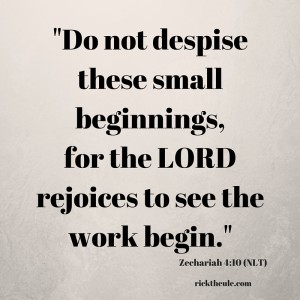 -Do not despisethese small beginnings,for the LORD rejoices to see the work begin.-